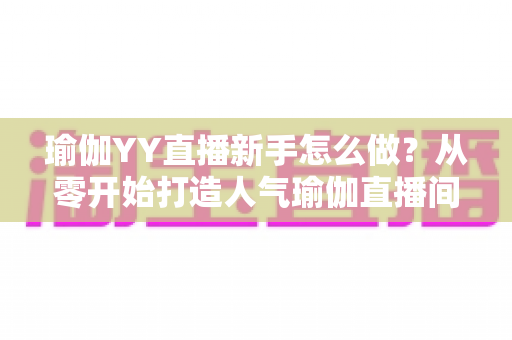 瑜伽YY直播新手怎么做？从零开始打造人气瑜伽直播间的完整指南