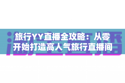 旅行YY直播全攻略：从零开始打造高人气旅行直播间的完整实战指南