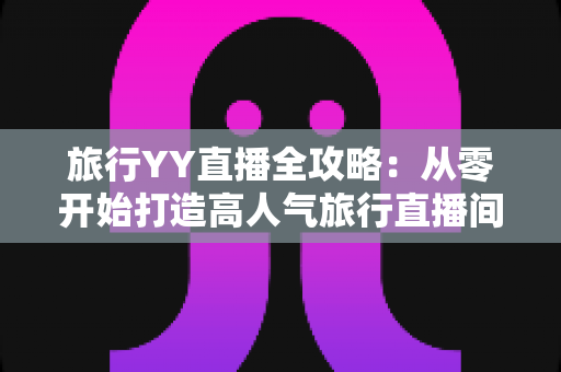 旅行YY直播全攻略：从零开始打造高人气旅行直播间的完整实战指南