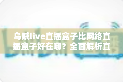 乌贼live直播盒子比网络直播盒子好在哪?全面解析直播盒子的核心优势与选购指南 乌贼live直播盒子比网络直播盒子好在哪?全面解析直播盒子的核心优势与选购指南