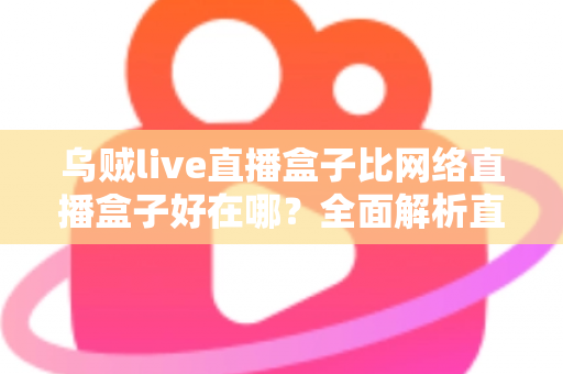 乌贼live直播盒子比网络直播盒子好在哪?全面解析直播盒子的核心优势与选购指南 乌贼live直播盒子比网络直播盒子好在哪?全面解析直播盒子的核心优势与选购指南