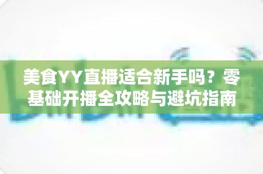 美食YY直播适合新手吗？零基础开播全攻略与避坑指南