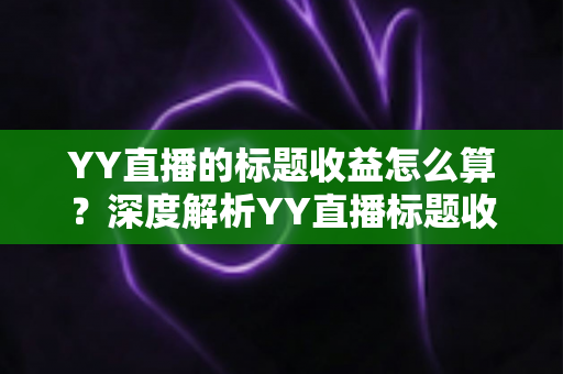 YY直播的标题收益怎么算？深度解析YY直播标题收益计算规则、分成比例与提现全流程