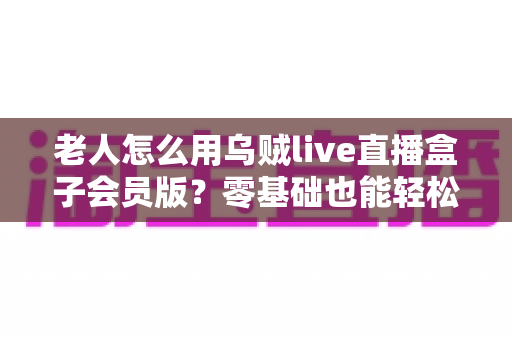 老人怎么用乌贼live直播盒子会员版?零基础也能轻松上手的完整指南 老人怎么用乌贼live直播盒子会员版?零基础也能轻松上手的完整指南