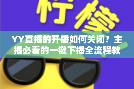 YY直播的开播如何关闭？主播必看的一键下播全流程教程与实用技巧