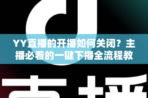YY直播的开播如何关闭？主播必看的一键下播全流程教程与实用技巧