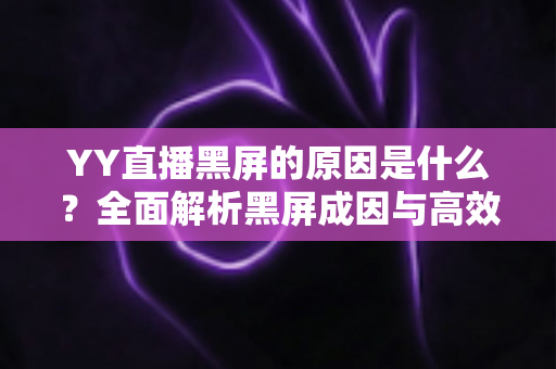 YY直播黑屏的原因是什么？全面解析黑屏成因与高效解决方法全攻略