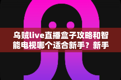 乌贼live直播盒子攻略和智能电视哪个适合新手?新手必看的大屏观看方案选购指南 乌贼live直播盒子攻略和智能电视哪个适合新手?新手必看的大屏观看方案选购指南