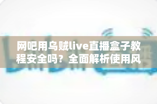 网吧用乌贼live直播盒子教程安全吗?全面解析使用风险与安全操作指南 网吧用乌贼live直播盒子教程安全吗?全面解析使用风险与安全操作指南