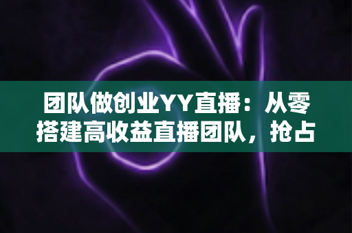 团队做创业YY直播：从零搭建高收益直播团队，抢占娱乐互动新风口