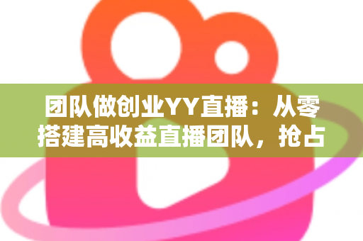团队做创业YY直播：从零搭建高收益直播团队，抢占娱乐互动新风口