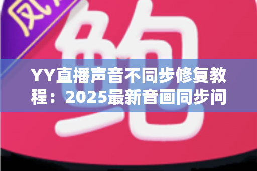 YY直播声音不同步修复教程:2025最新音画同步问题一站式解决方案 YY直播声音不同步修复教程:2025最新音画同步问题一站式解决方案