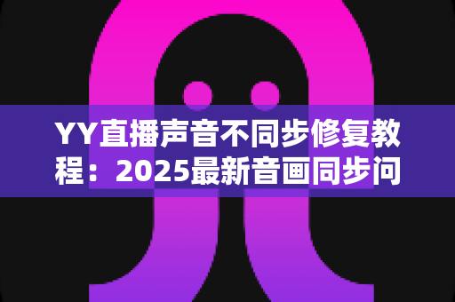 YY直播声音不同步修复教程:2025最新音画同步问题一站式解决方案 YY直播声音不同步修复教程:2025最新音画同步问题一站式解决方案