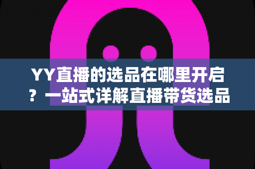 YY直播的选品在哪里开启？一站式详解直播带货选品功能的开启方法与运营技巧