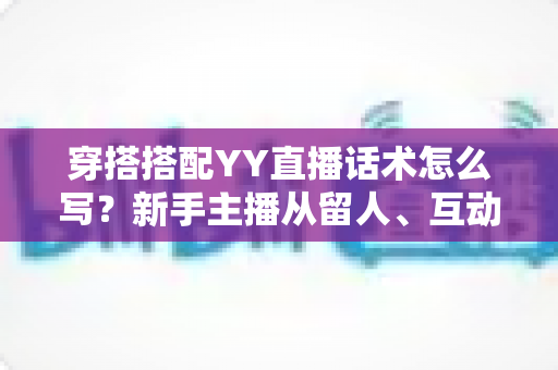穿搭搭配YY直播话术怎么写？新手主播从留人、互动到促单的全流程实战指南