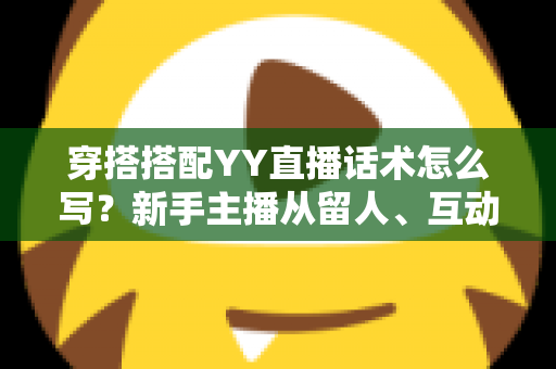 穿搭搭配YY直播话术怎么写？新手主播从留人、互动到促单的全流程实战指南