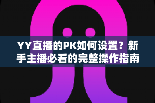 YY直播的PK如何设置?新手主播必看的完整操作指南与涨粉实战技巧 YY直播的PK如何设置?新手主播必看的完整操作指南与涨粉实战技巧