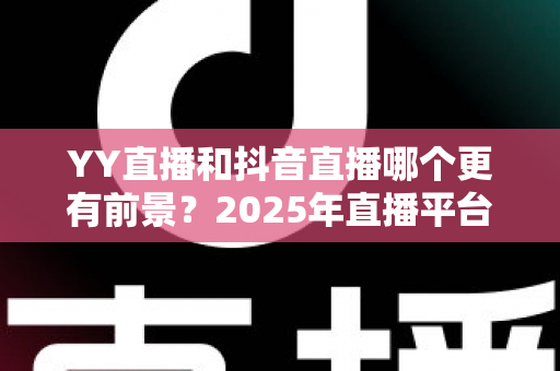 YY直播和抖音直播哪个更有前景?2025年直播平台深度对比与主播选择全指南 YY直播和抖音直播哪个更有前景?2025年直播平台深度对比与主播选择全指南