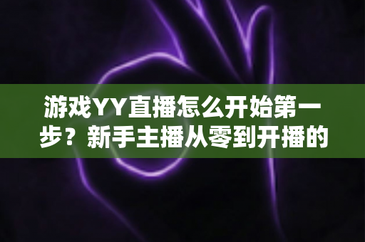 游戏YY直播怎么开始第一步?新手主播从零到开播的完整指南 游戏YY直播怎么开始第一步?新手主播从零到开播的完整指南