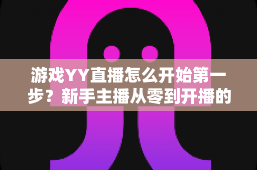 游戏YY直播怎么开始第一步?新手主播从零到开播的完整指南 游戏YY直播怎么开始第一步?新手主播从零到开播的完整指南