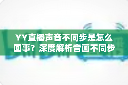 YY直播声音不同步是怎么回事?深度解析音画不同步原因与实用解决方案大全 YY直播声音不同步是怎么回事?深度解析音画不同步原因与实用解决方案大全