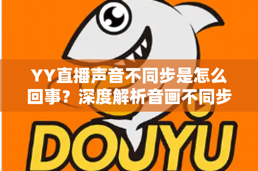 YY直播声音不同步是怎么回事?深度解析音画不同步原因与实用解决方案大全 YY直播声音不同步是怎么回事?深度解析音画不同步原因与实用解决方案大全