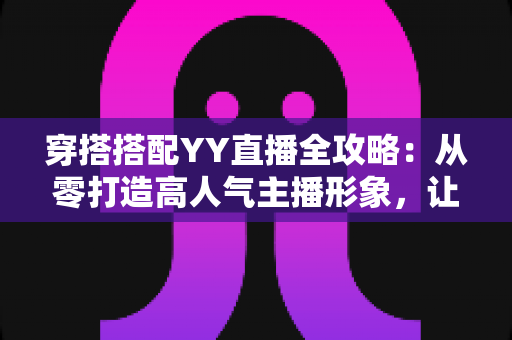 穿搭搭配YY直播全攻略：从零打造高人气主播形象，让观众一眼记住你