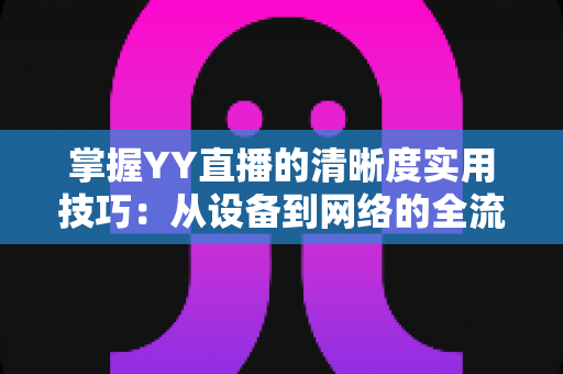 掌握YY直播的清晰度实用技巧：从设备到网络的全流程画质优化指南