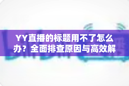 YY直播的标题用不了怎么办?全面排查原因与高效解决方法,助你快速恢复直播间人气 YY直播的标题用不了怎么办?全面排查原因与高效解决方法,助你快速恢复直播间人气