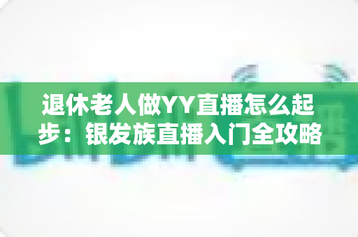 退休老人做YY直播怎么起步：银发族直播入门全攻略