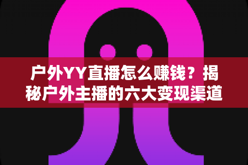 户外YY直播怎么赚钱？揭秘户外主播的六大变现渠道与实战运营技巧