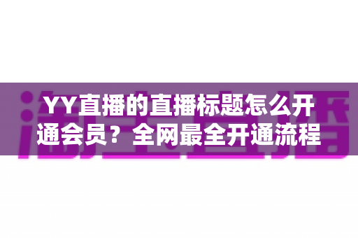 YY直播的直播标题怎么开通会员?全网最全开通流程与直播标题优化技巧详解 YY直播的直播标题怎么开通会员?全网最全开通流程与直播标题优化技巧详解