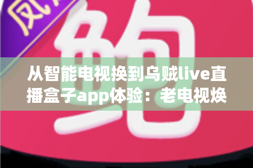 从智能电视换到乌贼live直播盒子app体验:老电视焕发新生的实用升级指南 从智能电视换到乌贼live直播盒子app体验:老电视焕发新生的实用升级指南