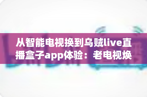 从智能电视换到乌贼live直播盒子app体验：老电视焕发新生的实用升级指南
