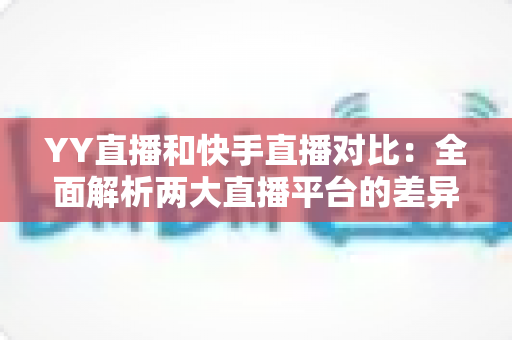YY直播和快手直播对比：全面解析两大直播平台的差异，助你找到最适合自己的直播选择