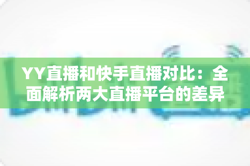 YY直播和快手直播对比：全面解析两大直播平台的差异，助你找到最适合自己的直播选择