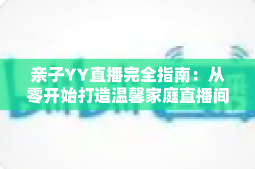 亲子YY直播完全指南:从零开始打造温馨家庭直播间的实战秘籍 亲子YY直播完全指南:从零开始打造温馨家庭直播间的实战秘籍