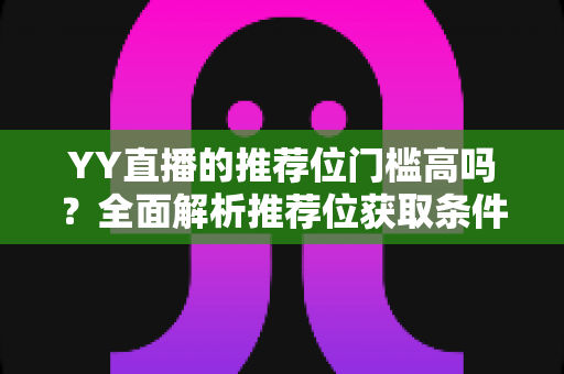 YY直播的推荐位门槛高吗?全面解析推荐位获取条件、影响因素与实用提升策略 YY直播的推荐位门槛高吗?全面解析推荐位获取条件、影响因素与实用提升策略