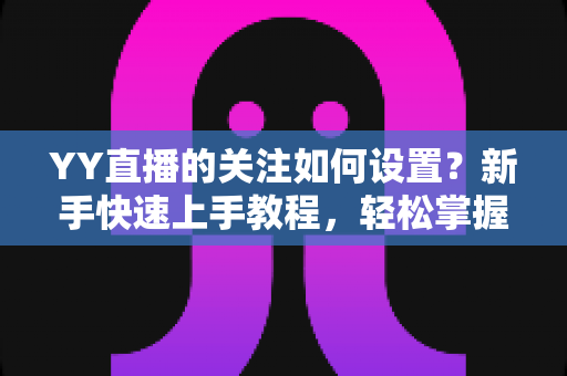 YY直播的关注如何设置?新手快速上手教程,轻松掌握关注主播、管理关注列表与开播提醒的完整指南 YY直播的关注如何设置?新手快速上手教程,轻松掌握关注主播、管理关注列表与开播提醒的完整指南