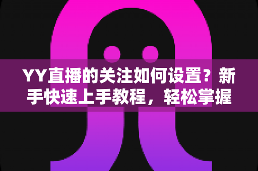 YY直播的关注如何设置?新手快速上手教程,轻松掌握关注主播、管理关注列表与开播提醒的完整指南 YY直播的关注如何设置?新手快速上手教程,轻松掌握关注主播、管理关注列表与开播提醒的完整指南