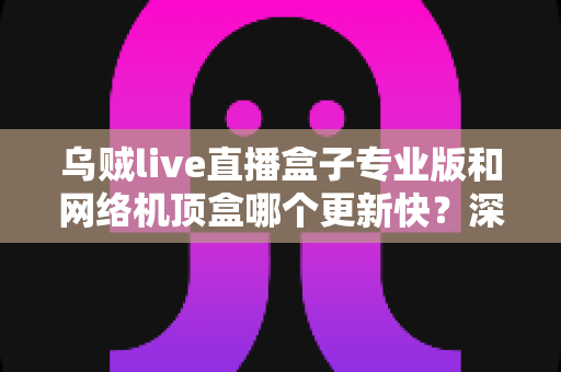乌贼live直播盒子专业版和网络机顶盒哪个更新快?深度对比解析与选购全指南 乌贼live直播盒子专业版和网络机顶盒哪个更新快?深度对比解析与选购全指南