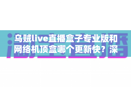 乌贼live直播盒子专业版和网络机顶盒哪个更新快?深度对比解析与选购全指南 乌贼live直播盒子专业版和网络机顶盒哪个更新快?深度对比解析与选购全指南