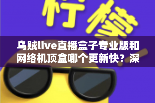 乌贼live直播盒子专业版和网络机顶盒哪个更新快？深度对比解析与选购全指南