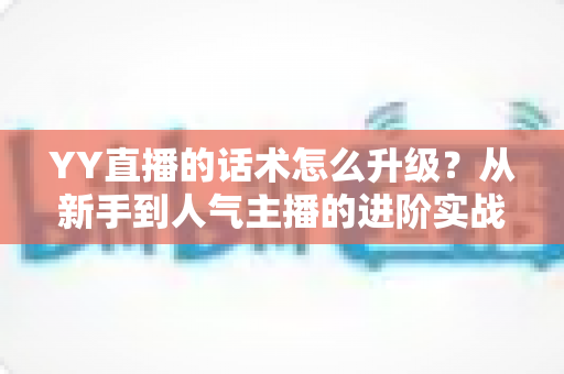 YY直播的话术怎么升级？从新手到人气主播的进阶实战指南
