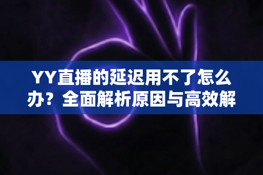 YY直播的延迟用不了怎么办？全面解析原因与高效解决方法，助你畅享流畅直播体验