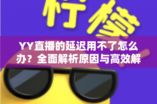 YY直播的延迟用不了怎么办？全面解析原因与高效解决方法，助你畅享流畅直播体验