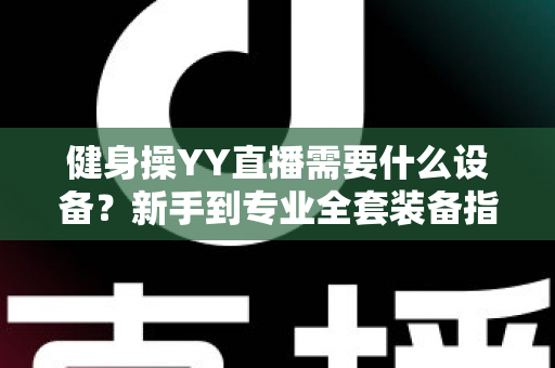 健身操YY直播需要什么设备？新手到专业全套装备指南与避坑攻略