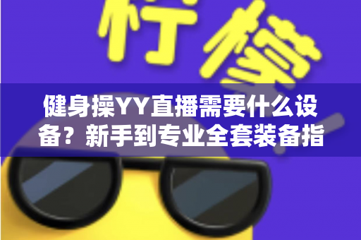 健身操YY直播需要什么设备？新手到专业全套装备指南与避坑攻略