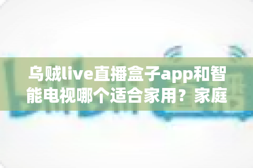 乌贼live直播盒子app和智能电视哪个适合家用?家庭观影方案全面对比与选购指南 乌贼live直播盒子app和智能电视哪个适合家用?家庭观影方案全面对比与选购指南