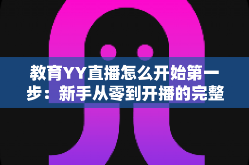 教育YY直播怎么开始第一步:新手从零到开播的完整实操指南 教育YY直播怎么开始第一步:新手从零到开播的完整实操指南
